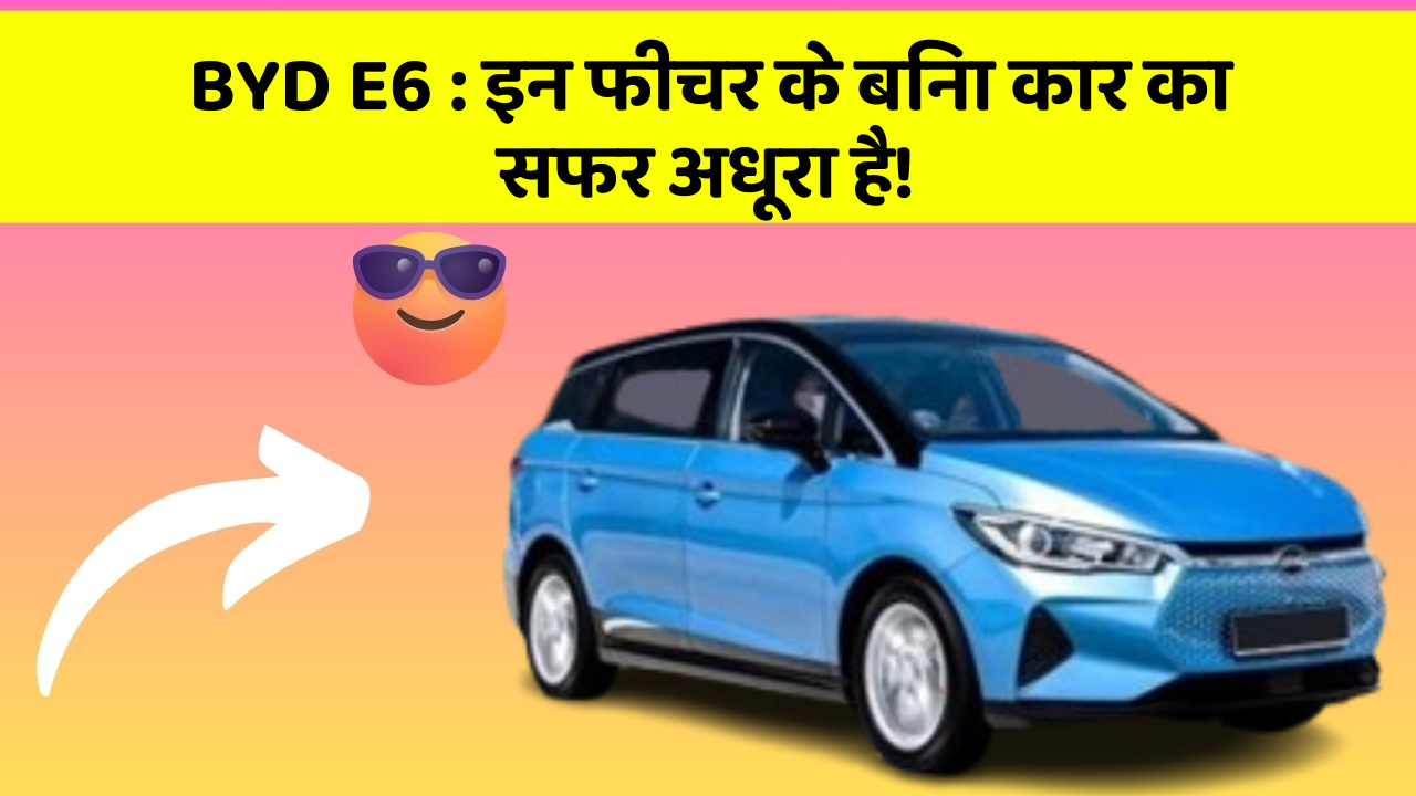 BYD E6: इन फीचर के बिना कार का सफर अधूरा है!