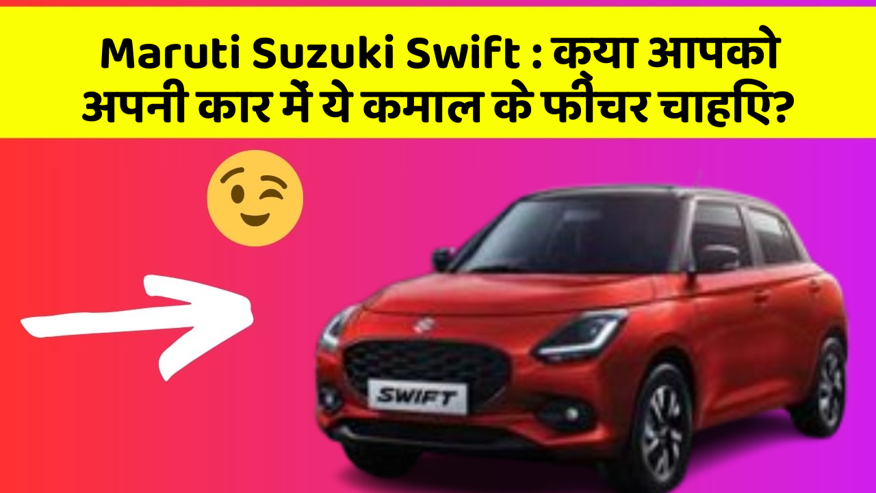 Maruti Suzuki Swift: क्या आपको अपनी कार में ये कमाल के फीचर चाहिए?