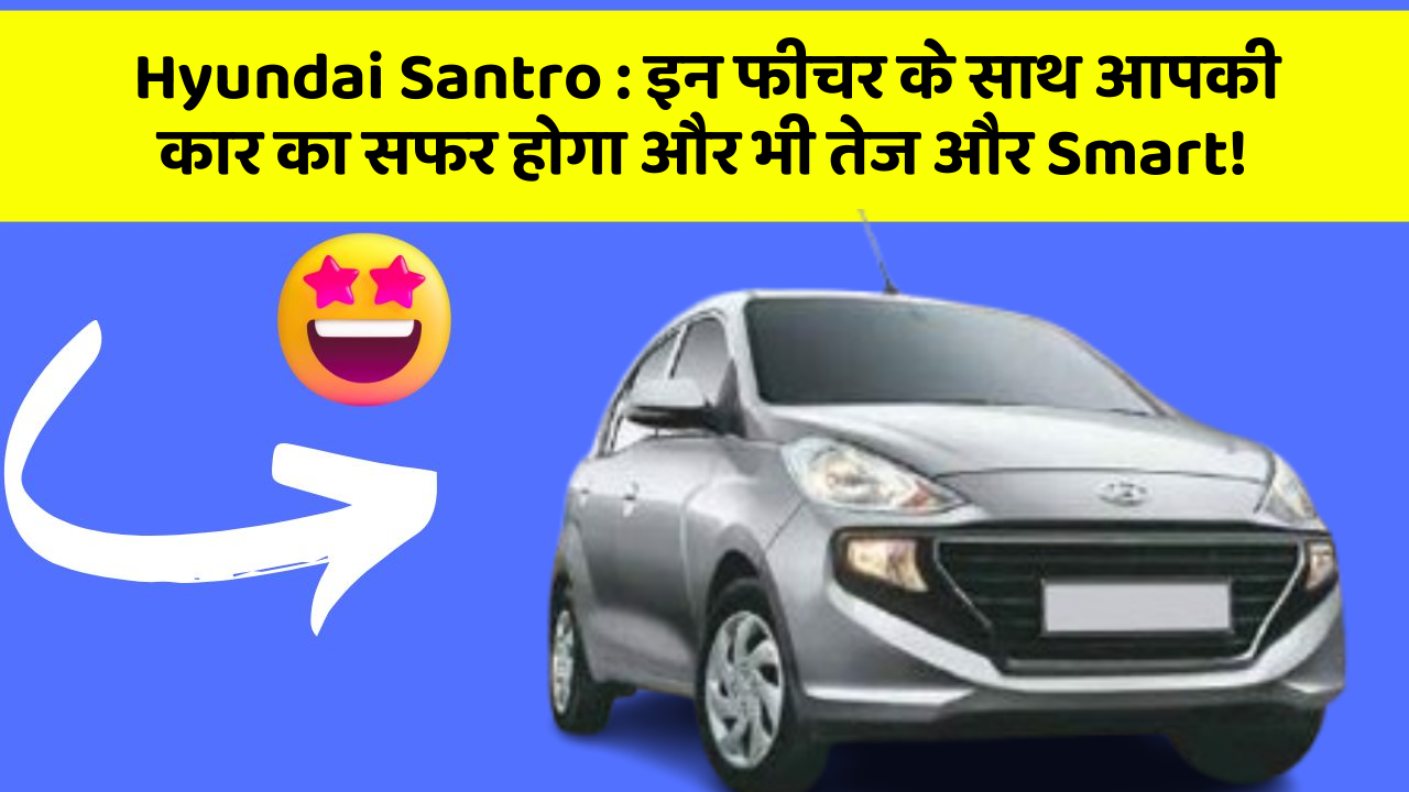 Hyundai Santro: इन फीचर के साथ आपकी कार का सफर होगा और भी तेज और Smart!