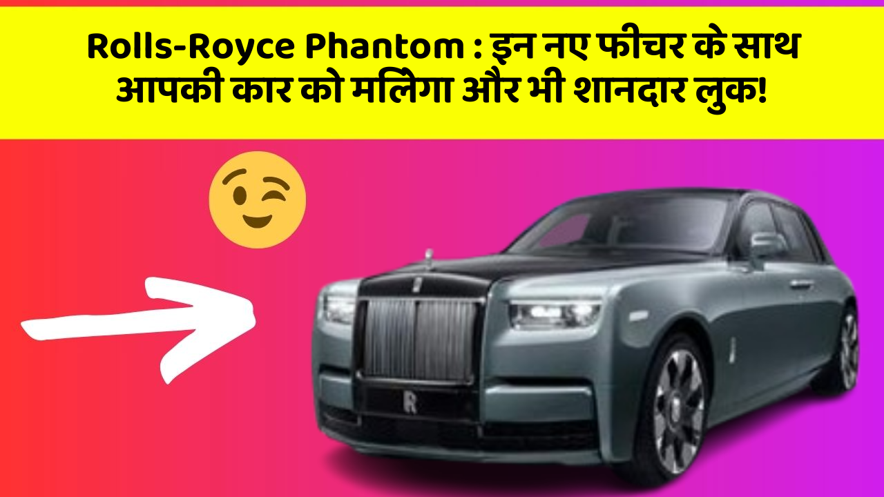 Rolls-Royce Phantom: इन नए फीचर के साथ आपकी कार को मिलेगा और भी शानदार लुक!